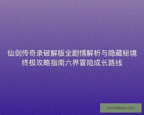 仙剑传奇录破解版全剧情解析与隐藏秘境终极攻略指南六界冒险成长路线
