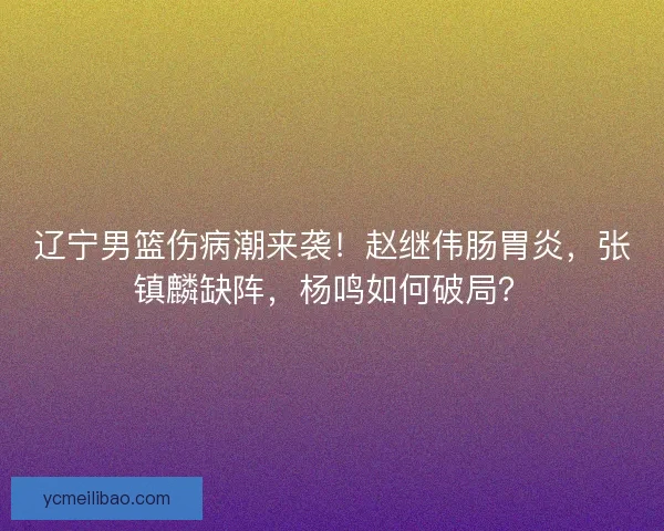 辽宁男篮伤病潮来袭！赵继伟肠胃炎，张镇麟缺阵，杨鸣如何破局？