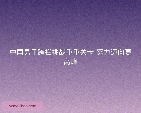 中国男子跨栏挑战重重关卡 努力迈向更高峰